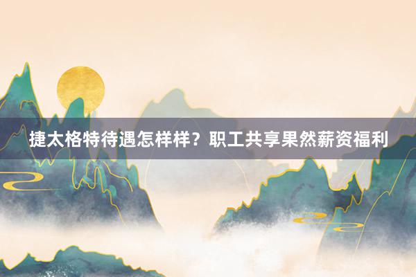 捷太格特待遇怎样样？职工共享果然薪资福利